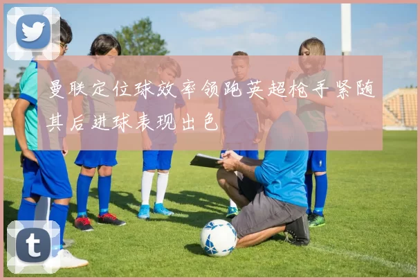 曼联定位球效率领跑英超枪手紧随其后进球表现出色