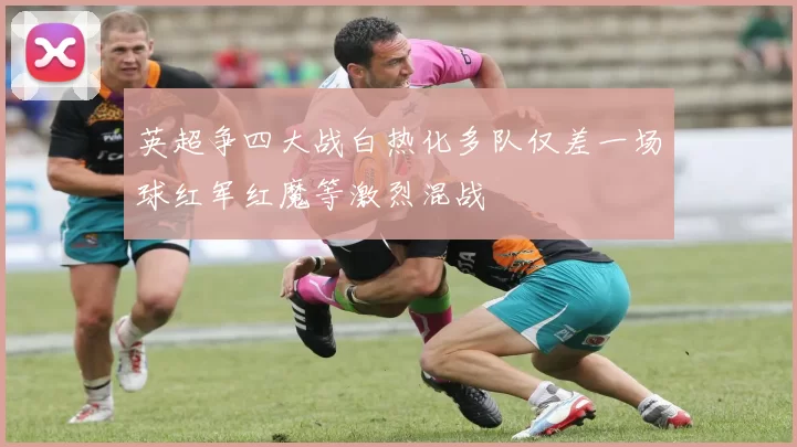 英超争四大战白热化多队仅差一场球红军红魔等激烈混战