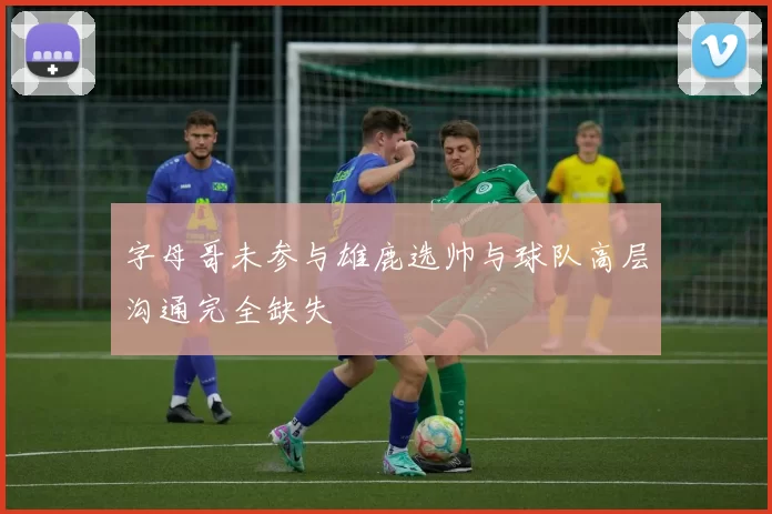 字母哥未参与雄鹿选帅与球队高层沟通完全缺失