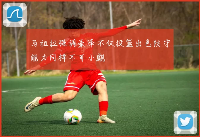 马祖拉强调豪泽不仅投篮出色防守能力同样不可小觑