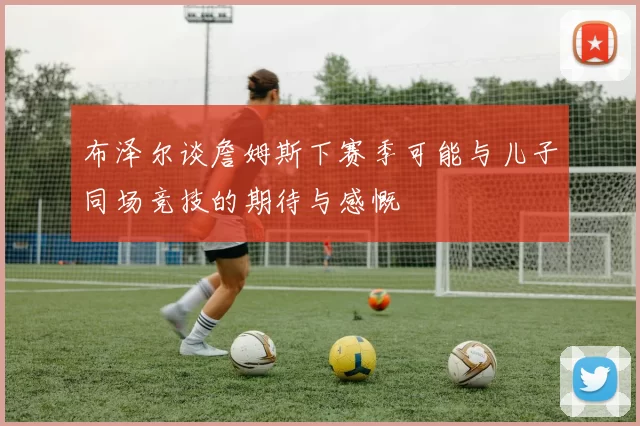 布泽尔谈詹姆斯下赛季可能与儿子同场竞技的期待与感慨