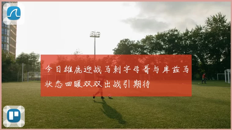 今日雄鹿迎战马刺字母哥与库兹马状态回暖双双出战引期待