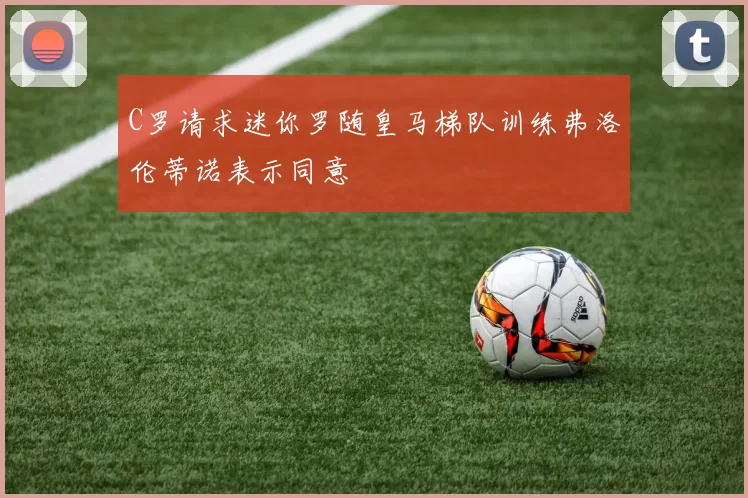 C罗请求迷你罗随皇马梯队训练弗洛伦蒂诺表示同意