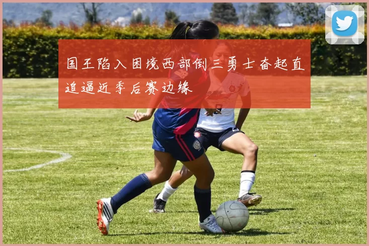 国王陷入困境西部倒三勇士奋起直追逼近季后赛边缘