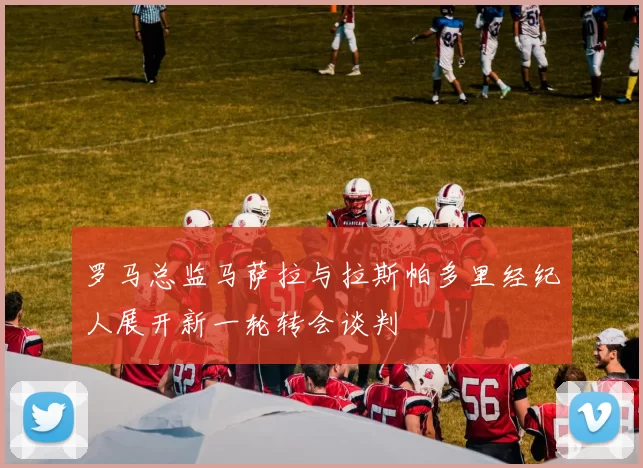 罗马总监马萨拉与拉斯帕多里经纪人展开新一轮转会谈判