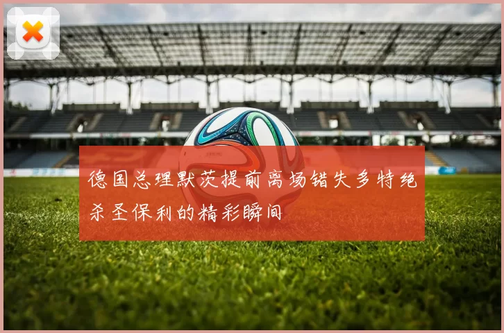 德国总理默茨提前离场错失多特绝杀圣保利的精彩瞬间