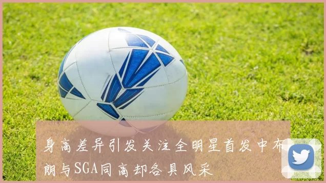身高差异引发关注全明星首发中布朗与SGA同高却各具风采